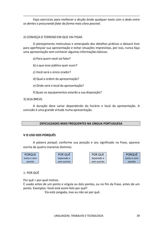 LINGUAGEM, TRABALHO E TECNOLOGIA 39
Faça exercícios para melhorar a dicção lendo qualquer texto com o dedo entre
os dentes e procurando falar da forma mais clara possível.
2) CONHEÇA O TERRENO EM QUE VAI PISAR.
O planejamento meticuloso e antecipado dos detalhes práticos o deixará livre
para aperfeiçoar sua apresentação e evitar situações imprevistas, por isso, nunca faça
uma apresentação sem conhecer algumas informações básicas:
a) Para quem você vai falar?
b) o que esse público quer ouvir?
c) Você será o único orador?
d) Qual a ordem da apresentação?
e) Onde será o local da apresentação?
f) Quais os equipamentos estarão a sua disposição?
3) SEJA BREVE.
A duração deve variar dependendo do horário e local da apresentação. A
concisão é uma grande virtude numa apresentação.
DIFICULDADES MAIS FREQUENTES NA LÍNGUA PORTUGUESA
Ѵ O USO DOS PORQUÊS
A palavra porquê, conforme sua posição e seu significado na frase, aparece
escrita de quatro maneiras distintas:
PORQUE
Junto e sem
acento
POR QUÊ
Separado e
com acento
POR QUE
Separado e
sem acento
PORQUÊ
Junto e com
acento
1- POR QUÊ
Por quê = por qual motivo.
É usado antes de um ponto e vírgula ou dois pontos, ou no fim da frase, antes de um
ponto. Exemplos: Você está assim feliz por quê?
Ela está zangada, mas eu não sei por quê.
 