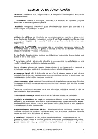LINGUAGEM, TRABALHO E TECNOLOGIA 4
ELEMENTOS DA COMUNICAÇÃO
- Codificar: transformar, num código conhecido, a intenção da comunicação ou elaborar um
sistema de signos;
- Descodificar: decifrar a mensagem, operação que depende do repertório (conjunto
estruturado de informação) de cada pessoa;
- Feedback: corresponde à informação que o emissor consegue obter e pela qual sabe se a
sua mensagem foi captada pelo receptor.
LINGUAGEM VERBAL: as dificuldades de comunicação ocorrem quando as palavras têm
graus distintos de abstração e variedade de sentido. O significado das palavras não está nelas
mesmas, mas nas pessoas (no repertório de cada um e que lhe permite decifrar e interpretar
as palavras);
LINGUAGEM NÃO-VERBAL: as pessoas não se comunicam apenas por palavras. Os
movimentos faciais e corporais, os gestos, os olhares, a entoação são também importantes:
são os elementos não verbais da comunicação.
Os significados de determinados gestos e comportamentos variam muito de uma cultura para
outra e de época para época.
A comunicação verbal é plenamente voluntária; o comportamento não-verbal pode ser uma
reação involuntária ou um ato comunicativo propositado.
Alguns psicólogos afirmam que os sinais não-verbais têm as funções específicas de regular e
encadear as interações sociais e de expressar emoções e atitudes interpessoais.
a) expressão facial: não é fácil avaliar as emoções de alguém apenas a partir da sua
expressão fisionômica. Por vezes os rostos transmitem espontaneamente os sentimentos, mas
muitas pessoas tentam inibir a expressão emocional.
b) movimento dos olhos: desempenha um papel muito importante na comunicação. Um olhar
fixo pode ser entendido como prova de interesse, mas noutro contesto pode significar ameaça
provocação.
Desviar os olhos quando o emissor fala é uma atitude que tanto pode transmitir a idéia de
submissão como a de desinteresse.
c) movimentos da cabeça: tendem a reforçar e sincronizar a emissão de mensagens.
d) postura e movimentos do corpo: os movimentos corporais podem fornecer pistas mais
seguras do que a expressão facial para se detectar determinados estados emocionais. Por ex.:
inferiores hierárquicos adotam posturas atenciosas e mais rígidas do que os seus superiores,
que tendem a mostrar-se descontraídos.
e) comportamentos não-verbais da voz: a entoação (qualidade, velocidade e ritmo da voz)
revela-se importante no processo de comunicação. Uma voz calma geralmente transmite
mensagens mais claras do que uma voz agitada.
f) a aparência: a aparência de uma pessoa reflete normalmente o tipo de imagem que ela
gostaria de passar. Através do vestuário, penteado, maquiagem, apetrechos pessoais, postura,
gestos, modo de falar, etc., as pessoas criam uma projeção de como são e de como gostariam
 
