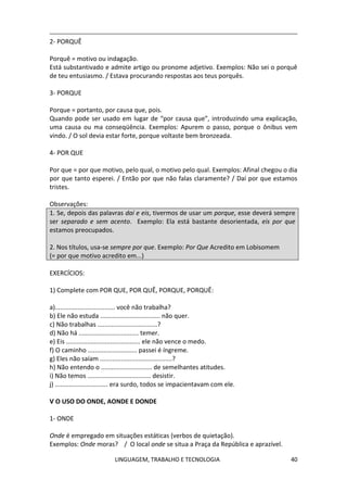 LINGUAGEM, TRABALHO E TECNOLOGIA 40
2- PORQUÊ
Porquê = motivo ou indagação.
Está substantivado e admite artigo ou pronome adjetivo. Exemplos: Não sei o porquê
de teu entusiasmo. / Estava procurando respostas aos teus porquês.
3- PORQUE
Porque = portanto, por causa que, pois.
Quando pode ser usado em lugar de “por causa que”, introduzindo uma explicação,
uma causa ou ma conseqüência. Exemplos: Apurem o passo, porque o ônibus vem
vindo. / O sol devia estar forte, porque voltaste bem bronzeada.
4- POR QUE
Por que = por que motivo, pelo qual, o motivo pelo qual. Exemplos: Afinal chegou o dia
por que tanto esperei. / Então por que não falas claramente? / Daí por que estamos
tristes.
Observações:
1. Se, depois das palavras daí e eis, tivermos de usar um porque, esse deverá sempre
ser separado e sem acento. Exemplo: Ela está bastante desorientada, eis por que
estamos preocupados.
2. Nos títulos, usa-se sempre por que. Exemplo: Por Que Acredito em Lobisomem
(= por que motivo acredito em...)
EXERCÍCIOS:
1) Complete com POR QUE, POR QUÊ, PORQUE, PORQUÊ:
a).................................. você não trabalha?
b) Ele não estuda .................................. não quer.
c) Não trabalhas ..................................?
d) Não há .................................. temer.
e) Eis .......................................... ele não vence o medo.
f) O caminho ............................ passei é íngreme.
g) Eles não saíam .........................................?
h) Não entendo o ............................. de semelhantes atitudes.
i) Não temos .................................... desistir.
j) .............................. era surdo, todos se impacientavam com ele.
Ѵ O USO DO ONDE, AONDE E DONDE
1- ONDE
Onde é empregado em situações estáticas (verbos de quietação).
Exemplos: Onde moras? / O local onde se situa a Praça da República e aprazível.
 