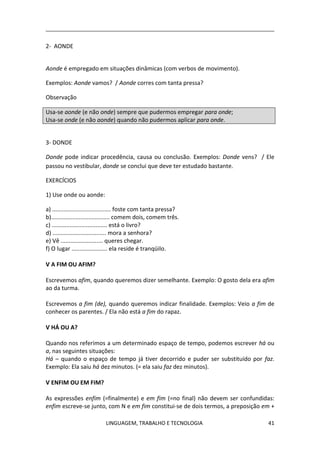 LINGUAGEM, TRABALHO E TECNOLOGIA 41
2- AONDE
Aonde é empregado em situações dinâmicas (com verbos de movimento).
Exemplos: Aonde vamos? / Aonde corres com tanta pressa?
Observação
Usa-se aonde (e não onde) sempre que pudermos empregar para onde;
Usa-se onde (e não aonde) quando não pudermos aplicar para onde.
3- DONDE
Donde pode indicar procedência, causa ou conclusão. Exemplos: Donde vens? / Ele
passou no vestibular, donde se conclui que deve ter estudado bastante.
EXERCÍCIOS
1) Use onde ou aonde:
a) .................................... foste com tanta pressa?
b).................................... comem dois, comem três.
c) .................................. está o livro?
d) ................................. mora a senhora?
e) Vê .......................... queres chegar.
f) O lugar ...................... ela reside é tranqüilo.
Ѵ A FIM OU AFIM?
Escrevemos afim, quando queremos dizer semelhante. Exemplo: O gosto dela era afim
ao da turma.
Escrevemos a fim (de), quando queremos indicar finalidade. Exemplos: Veio a fim de
conhecer os parentes. / Ela não está a fim do rapaz.
Ѵ HÁ OU A?
Quando nos referimos a um determinado espaço de tempo, podemos escrever há ou
a, nas seguintes situações:
Há – quando o espaço de tempo já tiver decorrido e puder ser substituído por faz.
Exemplo: Ela saiu há dez minutos. (= ela saiu faz dez minutos).
Ѵ ENFIM OU EM FIM?
As expressões enfim (=finalmente) e em fim (=no final) não devem ser confundidas:
enfim escreve-se junto, com N e em fim constitui-se de dois termos, a preposição em +
 