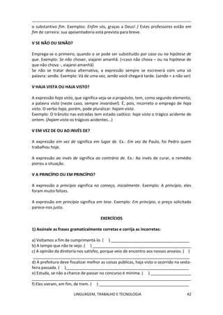 LINGUAGEM, TRABALHO E TECNOLOGIA 42
o substantivo fim. Exemplos: Enfim sós, graças a Deus! / Estes professores estão em
fim de carreira: sua aposentadoria está prevista para breve.
Ѵ SE NÃO OU SENÃO?
Emprega-se o primeiro, quando o se pode ser substituído por caso ou na hipótese de
que. Exemplo: Se não chover, viajarei amanhã. (=caso não chova – ou na hipótese de
que não chova -, viajarei amanhã)
Se não se tratar dessa alternativa, a expressão sempre se escreverá com uma só
palavra: senão. Exemplo: Vá de uma vez, senão você chegará tarde. (senão = a não ser)
Ѵ HAJA VISTA OU HAJA VISTO?
A expressão haja vista, que significa veja-se a propósito, tem, como segundo elemento,
a palavra vista (neste caso, sempre invariável). É, pois, incorreto o emprego de haja
visto. O verbo haja, porém, pode pluralizar: hajam vista.
Exemplo: O trânsito nas estradas tem estado caótico: haja vista o trágico acidente de
ontem. (hajam vista os trágicos acidentes...)
Ѵ EM VEZ DE OU AO INVÉS DE?
A expressão em vez de significa em lugar de. Ex.: Em vez de Paulo, foi Pedro quem
trabalhou hoje.
A expressão ao invés de significa ao contrário de. Ex.: Ao invés de curar, o remédio
piorou a situação.
Ѵ A PRINCÍPIO OU EM PRINCÍPIO?
A expressão a princípio significa no começo, inicialmente. Exemplo: A princípio, eles
foram muito felizes.
A expressão em princípio significa em tese. Exemplo: Em princípio, o preço solicitado
parece-nos justo.
EXERCÍCIOS
1) Assinale as frases gramaticalmente corretas e corrija as incorretas:
a) Voltamos a fim de cumprimentá-lo. ( ) ___________________________________
b) A tempo que não te vejo. ( ) ____________________________________________
c) A opinião da diretoria nos satisfez, porque veio de encontro aos nossos anseios. ( )
______________________________________________________________________
d) A prefeitura deve fiscalizar melhor as coisas públicas, haja visto o ocorrido na sexta-
feira passada. ( )_______________________________________________________
e) Estuda, se não a chance de passar no concurso é mínima. ( ) __________________
_______________________________________________________________________
f) Eles vieram, em fim, de trem. ( ) ________________________________________
 