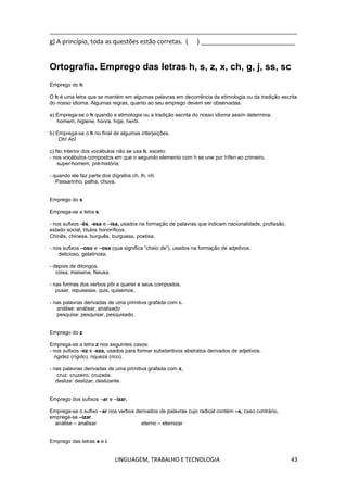 LINGUAGEM, TRABALHO E TECNOLOGIA 43
g) A princípio, toda as questões estão corretas. ( ) ___________________________
Ortografia. Emprego das letras h, s, z, x, ch, g, j, ss, sc
Emprego do h
O h é uma letra que se mantém em algumas palavras em decorrência da etimologia ou da tradição escrita
do nosso idioma. Algumas regras, quanto ao seu emprego devem ser observadas:
a) Emprega-se o h quando a etimologia ou a tradição escrita do nosso idioma assim determina.
homem, higiene, honra, hoje, herói.
b) Emprega-se o h no final de algumas interjeições.
Oh! Ah!
c) No interior dos vocábulos não se usa h, exceto:
- nos vocábulos compostos em que o segundo elemento com h se une por hífen ao primeiro.
super-homem, pré-história.
- quando ele faz parte dos dígrafos ch, lh, nh.
Passarinho, palha, chuva.
Emprego do s
Emprega-se a letra s:
- nos sufixos -ês, -esa e –isa, usados na formação de palavras que indicam nacionalidade, profissão,
estado social, títulos honoríficos.
Chinês, chinesa, burguês, burguesa, poetisa.
- nos sufixos –oso e –osa (qua significa ―cheio de‖), usados na formação de adjetivos.
delicioso, gelatinosa.
- depois de ditongos.
coisa, maisena, Neusa.
- nas formas dos verbos pôr e querer e seus compostos.
puser, repusesse, quis, quisemos.
- nas palavras derivadas de uma primitiva grafada com s.
análise: analisar, analisado
pesquisa: pesquisar, pesquisado.
Emprego do z
Emprega-se a letra z nos seguintes casos:
- nos sufixos -ez e -eza, usados para formar substantivos abstratos derivados de adjetivos.
rigidez (rígido), riqueza (rico).
- nas palavras derivadas de uma primitiva grafada com z.
cruz: cruzeiro, cruzada.
deslize: deslizar, deslizante.
Emprego dos sufixos –ar e –izar.
Emprega-se o sufixo –ar nos verbos derivados de palavras cujo radical contém –s, caso contrário,
emprega-se –izar.
análise – analisar eterno – eternizar
Emprego das letras e e i.
 