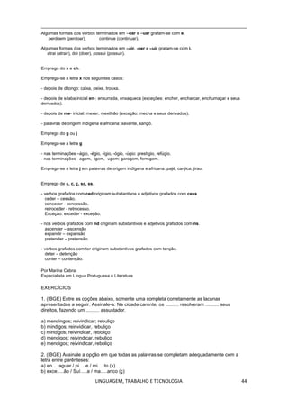 LINGUAGEM, TRABALHO E TECNOLOGIA 44
Algumas formas dos verbos terminados em –oar e –uar grafam-se com e.
perdoem (perdoar), continue (continuar).
Algumas formas dos verbos terminados em –air, -oer e –uir grafam-se com i.
atrai (atrair), dói (doer), possui (possuir).
Emprego do x e ch.
Emprega-se a letra x nos seguintes casos:
- depois de ditongo: caixa, peixe, trouxa.
- depois de sílaba inicial en-: enxurrada, enxaqueca (exceções: encher, encharcar, enchumaçar e seus
derivados).
- depois de me- inicial: mexer, mexilhão (exceção: mecha e seus derivados).
- palavras de origem indígena e africana: xavante, xangô.
Emprego do g ou j
Emprega-se a letra g
- nas terminações –ágio, -égio, -ígio, -ógio, -úgio: prestígio, refúgio.
- nas terminações –agem, -igem, -ugem: garagem, ferrugem.
Emprega-se a letra j em palavras de origem indígena e africana: pajé, canjica, jirau.
Emprego de s, c, ç, sc, ss.
- verbos grafados com ced originam substantivos e adjetivos grafados com cess.
ceder – cessão.
conceder - concessão.
retroceder - retrocesso.
Exceção: exceder - exceção.
- nos verbos grafados com nd originam substantivos e adjetivos grafados com ns.
ascender – ascensão
expandir – expansão
pretender – pretensão.
- verbos grafados com ter originam substantivos grafados com tenção.
deter – detenção
conter – contenção.
Por Marina Cabral
Especialista em Língua Portuguesa e Literatura
EXERCÍCIOS
1. (IBGE) Entre as opções abaixo, somente uma completa corretamente as lacunas
apresentadas a seguir. Assinale-a: Na cidade carente, os .......... resolveram .......... seus
direitos, fazendo um .......... assustador.
a) mendingos; reivindicar; rebuliço
b) mindigos; reinvidicar, rebuliço
c) mindigos; reivindicar, reboliço
d) mendigos; reivindicar, rebuliço
e) mendigos; reivindicar, reboliço
2. (IBGE) Assinale a opção em que todas as palavras se completam adequadamente com a
letra entre parênteses:
a) en.....aguar / pi.....e / mi.....to (x)
b) exce.....ão / Suí.....a / ma.....arico (ç)
 