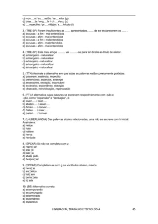 LINGUAGEM, TRABALHO E TECNOLOGIA 45
c) mon.....e / su.....estão / re.....eitar (g)
d) búss.....la / eng.....lir / ch.....visco (u)
e) .....mpecilho / pr.....vilégio / s.....lvícola (i)
3. (TRE-SP) Foram insuficientes as ....... apresentadas, ....... de se esclarecerem os ...... .
a) escusas - a fim - mal-entendidos
b) excusas - afim - mal-entendidos
c) excusas - a fim - malentendidos
d) excusas - afim - malentendidos
e) escusas - afim - mal-entendidos
4. (TRE-SP) Este meu amigo .......... vai ..........-se para ter direito ao título de eleitor.
a) extrangeiro - naturalizar
b) estrangeiro - naturalisar
c) extranjeiro - naturalizar
d) estrangeiro - naturalizar
e) estranjeiro - naturalisar
5. (TTN) Assinale a alternativa em que todas as palavras estão corretamente grafadas:
a) quiseram, essência, impecílio
b) pretencioso, aspectos, sossego
c) assessores, exceção, incansável
d) excessivo, expontâneo, obseção
e) obsecado, reinvidicação, repercussão
6. (FT) A alternativa cujas palavras se escrevem respectivamente com -são e
-ção, como "expansão" e "sensação", é:
a) inven..... / coer.....
b) absten..... / asser.....
c) dimen..... / conver.....
d) disten..... / inser.....
e) preten..... / conver..
7. (U-UBERLÂNDIA) Das palavras abaixo relacionadas, uma não se escreve com h inicial.
Assinale-a:
a) hélice
b) halo
c) haltere
d) herva
e) herdade
8. (EPCAR) Só não se completa com z:
a) repre( )ar
b) pra( )o
c) bali( )a
d) abali( )ado
e) despre( )ar
9. (EPCAR) Completam-se com g os vocábulos abaixo, menos:
a) here( )e
b) an( )élico
c) fuli( )em
d) berin( )ela
e) ti( )ela
10. (BB) Alternativa correta:
a) estemporanêo
b) escomungado
c) esterminado
d) espontâneo
e) espansivo
 