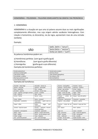 LINGUAGEM, TRABALHO E TECNOLOGIA 46
HOMONÍMIA – POLISSEMIA – PALAVRAS SEMELHANTES NA GRAFIA E NA PRONÚNCIA
1- HOMONÍMIA
HOMONÍMIA é a situação em que uma só palavra assume duas ou mais significações
completamente diferentes, mas cuja origem admite vocábulos heterogêneos. Com
relação à homonímia, os dicionários, via da regra, apresentam mais de uma entrada
(verbete).
Exemplo:
SÃO
Sadio (latim = “sanus”)
Santo (latim = “sanctus”)
Verbo ser (latim = “sunt”)
As palavras homônimas podem ser:
a) Homônimas perfeitas (som igual e grafia igual)
b) Homófonas (som igual e grafia diferente)
c) Homógrafas (grafia igual e som diferente)
Exemplos de homônimos perfeitos:
Venda (substantivo) Venda (verbo vender)
Sentença (condenação) Sentença (frase)
Cabo (posto militar) Cabo (acidente geográfico)
Fiar (vender a crédito) Fiar (reduzir a fio)
Real (que pertence ao rei) Real (verdadeiro)
Cravo (tipo de prego) Cravo (instrumento musical)
Exemplos de homófonos:
Acender – atear fogo Ascender – elevar-se Acento – sinal gráfico Assento – banco
Acerto – precisão Asserto – afirmação Apreçar – marcar preço Apressar – acelerar
Área – superfície Ária – cantiga Arrear – por arreios Arriar – baixar
Arrochar – apertar Arroxar – tornar roxo Ás – carta de jogo Az – esquadrão
Caçar – apanhar, perseguir animais Cassar – invalidar Cegar – privar da visão Segar – ceifar
Cela – cubículo Sela – arreio Censo – recenseamento Senso – juízo
Cerrar – fechar Serrar – cortar Cheque – ordem de
pagamento.
Xeque – lance de xadrez
Cesta – balaio Sexta – numeral Concertar – harmonizar Consertar – remendar
Espectador – assistente Expectador – quem está na
expectativa
Esperto – vivo, atilado Experto – perito
Espiar – olhar Expiar – pagar com
sofrimento
Esterno – nome de um
osso
Externo – estar por fora
Estrato – tipo de nuvem Extrato – perfume; resumo
(conta bancária)
Era – época Hera – planta
Incipiente – principiante Insipiente – ignorante Laço- nó Lasso – cansado
Maça – clava Massa – mistura de farinha Nós – pronome Noz – fruto da nogueira
Paço – palácio Passo – ato de avançar o pé Peão – serviçal Pião – brinquedo
Tacha – prego Taxa – imposto Vês - verbo ver Vez – ocasião
Vós – pronome pessoal Voz – som da laringe Cessão – ato de ceder Seção (secção) – setor
Xxxxxxxxxxxxxxxxxxxxxxxxxxxxxx Xxxxxxxxxxxxxxxxxxxxxxxxx Sessão – reunião Xxxxxxxxxxxxxxxxxxxxxxx
 