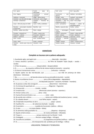 LINGUAGEM, TRABALHO E TECNOLOGIA 48
Fruir – gozar Fusível – peça de
eletricidade
Fuzil - arma Gral – taça, pilão
Grau – degrau Incontinente – sensual,
imoderado
Incontinenti – sem
demora
Indefeso – sem defesa
Indefesso – incansável Infligir – aplicar (pena) Infringir – violar Insolúvel – sem solução
Insolvível – que não pode ser pago Intemerato – puro, íntegro Intimorato – destemido Intimar – notificar
Intimidar – amedrontar Laçadeira – feminino de
laçador
Lançadeira – peça de
máquina de costura
Lance – risco, perigo
Lanço – oferta de preço em leilão Lustre – brilho, candelabro Lustro – qüinqüênio Mandado – ordem de
autoridade judicial
Mandato – procuração (mandato
de deputado)
Mantilha – xale Matilha – grupo de cães Perfilar – alinhar
Perfilhar – adotar como filho Pleito – eleição Preito – homenagem,
respeito
Preceder – anteceder
Proceder – comportar-se Preferir – querer mais Proferir – pronunciar Preterir – deixar de lado
Prescrever – ordenar Proscrever – desterrar Prever – antever Prover – abastecer
Ratificar – confirmar Retificar – corrigir Sobrescritar – endereçar Subscritar – assinar
Sortir – prover Surtir – produzir efeito Subtender – estender
por baixo
Subentender – suprir
mentalmente
Sustar – deter Suster – sustentar Tráfego – trânsito Tráfico – comércio ilícito
Vestiário – recinto para troca de
roupa
Vestuário – traje Vultoso – grande Vultuoso – inchado
EXERCÍCIOS
Complete as lacunas com a palavra adequada:
1. Guardando sigilo, você agirá com .......................................(descrição – discrição).
2. Iremos amanhã à primeira................................... do filme de Elizabeth Taylor (Seção – sessão –
cessão).
3. O fato me passou.......................... (despercebido – desapercebido).
4. O........................ da orquestra sinfônica foi de música moderna (conserto – concerto).
5. Os bancos transacionam somas ....................................... (vultuosas – vultosas).
6. Aquele sujeito era tão mal-educado, que ................................. sua mãe em presença de todos
(destratava – distratava).
7. Na ................................. da fazenda estava escrita sua procedência (auréola – ourela).
8. Muitos inconfidentes foram .......................... para a África (degredados – degradados).
9. ...........................o............................... do deputado (caçaram – cassaram; mandado – mandato).
10. As pessoas surdas não conseguem .............................(descriminar – discriminar).
11. O criminoso foi apanhado em ...................................(flagrante – fragrante).
12. A massa está ............................(cosida – cozida).
13. A maioria dos ................................... diferenciais caíram (acentos – assentos ).
14. O tenor cantou uma ........................(área – ária).
15. O preso foi encaminhado a sua .........................(cela – sela).
16. De acordo com o último................................... somos cem milhões de brasileiros (senso – censo).
17. Os culpados devem .......................... suas falhas (espiar – expiar).
18. O imperador encaminhou-se até o .................................(paço – passo).
19. O político foi .................... de subversivo (tachado – taxado).
20. O secretário ........................... o pedido do funcionário (deferiu – diferiu).
21. O calor...................... os corpos (delata – dilata).
22. Os alimentos estão guardados na....................................(dispensa – despensa).
23. Aquele armário estava ................................ de insetos (enfestado – infestado).
24. Troque o .................................... porque estamos sem luz (fusível – fuzil).
25. O delegado ..............................-lhe duro castigo (infligiu – infringiu).
26. A escolha do candidato.................................os prognósticos do partido (retificou – ratificou).
27. O.......................................de entorpecentes são proibidos por lei (tráfego – tráfico)
 