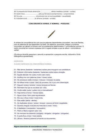 LINGUAGEM, TRABALHO E TECNOLOGIA 49
28- A campanha do trânsito deveria ter ......................... efeitos imediatos (sortido – surtido).
29. Aceite meus ................................ pela sua formatura (comprimentos – cumprimentos).
30- Por uma ................................ encontramo-nos na rua (casualidade – causalidade).
31. A bandeira será...................às 18 horas (arreada – arriada).
CONCORDÂNCIA VERBAL E NOMINAL - PESQUISA
A sintaxe de concordância faz com que as palavras dependentes concordem, nas suas flexões,
com as palavras de que dependem na frase. Os adjetivos, pronomes, artigos e numerais
concordam em gênero e número com os substantivos determinados = concordância nominal. O
verbo concorda em número e pessoa com o sujeito simples a que se refere = concordância
verbal.
(Os alunos deverão pesquisar o assunto e apresentar a pesquisa escrita, indicando a fonte
bibliográfica apresentada).
EXERCÍCIOS
ALGUNS EXERCÍCIOS DE CONCORDÂNCIA NOMINAL
01 - Não temos (bastante / bastantes) razões para impugnar sua candidatura.
02 - Estavam informados (bastante / bastantes) sobre toda a situação.
03 - Aquela decisão me custou muito (caro /cara).
04 - Acolheu-me com palavras (meio / meias) tortas.
05 - Os processos estão (incluso / inclusos / inclusas) na pasta.
06 - As folhas trinta e (duas / dois) do processo, fez o juiz uma observação.
07 - Seguem (anexo /anexos / anexa /anexas) as faturas.
08 - Permitam-me que eu as deixe (só / sós).
09 - Vocês estão (quite / quites) com a mensalidade?
10 - Hoje temos (menos / menas) lições.
11 - Água é (boa / bom) para rejuvenescer.
12 - Ela caiu e ficou (meio / meia) tonta.
13 - Elas estão (alerta / alertas).
14 - As duplicatas (anexo / anexa / anexas / anexos) já foram resgatadas.
15 - Quando cheguei à escola era meio-dia e (meia / meio).
16 - A lealdade é (necessária / necessário).
17 - Pedro e Maria viajaram (sós / só).
18 - As meninas me disseram (obrigado / obrigada / obrigados / obrigadas).
19 - A porta ficou (meia / meio) aberta.
20 - (Anexo / Anexos) estamos enviando os documentos.
Alguns exercícios de concordância verbal
 