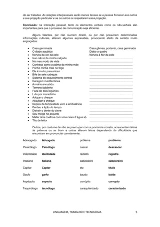 LINGUAGEM, TRABALHO E TECNOLOGIA 5
de ser tratadas. As relações interpessoais serão menos tensas se a pessoa fornecer aos outros
a sua projeção particular e se os outros os respeitarem essa projeção.
Conclusão: na interação pessoal, tanto os elementos verbais como os não-verbais são
importantes para que o processo de comunicação seja eficiente.
Alguns falantes, por não ouvirem direito, ou por não possuírem determinadas
informações culturais, alteram algumas expressões, provocando efeito de sentido muito
engraçados:
 Casa germinada Casa gêmea, portanto, casa geminada
 O diabo aquático Diabo a quatro
 Nervos da cor da pele Nervos à flor da pele
 Isso não é da minha calçada ..........................................................
 No meu modo de vista ..........................................................
 Conheço como a palma da minha mãe ..........................................................
 Ponho minha mãe no fogo ..........................................................
 Ele é muito presuntoso ..........................................................
 Bife de sete cabeças ..........................................................
 Sistema de esquecimento central ..........................................................
 Garagem mediterrânea ..........................................................
 Armário enrustido ..........................................................
 Terreno baldinho ..........................................................
 Faca de dois legumes ..........................................................
 Luta por moradinha ..........................................................
 Adoçar o cheque ..........................................................
 Assustar o cheque ..........................................................
 Depois da tempestade vem a ambulância ..........................................................
 Perdeu a lição do tempo ..........................................................
 Distrair o dente do cisne ..........................................................
 Sou meigo no assunto ..........................................................
 Matar dois coelhos com uma caixa d´água só ..........................................................
 Tito de leitor ..........................................................
Outros, por costume de não se preocupar com a pronúncia correta, acrescentam letras
às palavras ou as tiram e outras alteram letras dependendo da dificuldade que
encontram em pronunciar corretamente.
Adevogado Advogado poblema problema
Pissicólogo Psicólogo cascar descascar
Indentidade Identidade rezistro registro
Intaliano Italiano cabeleleiro cabelereiro
Capitar Captar tito título
Gaufo garfo baudo balde
Aspéquito aspecto corrúpito corrupto
Tequinólogo tecnólogo caraquiterizado caracterizado
 