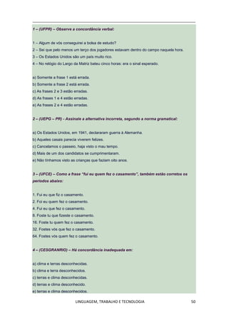 LINGUAGEM, TRABALHO E TECNOLOGIA 50
1 – (UFPR) – Observe a concordância verbal:
1 – Algum de vós conseguirei a bolsa de estudo?
2 – Sei que pelo menos um terço dos jogadores estavam dentro do campo naquela hora.
3 – Os Estados Unidos são um país muito rico.
4 – No relógio do Largo da Matriz bateu cinco horas: era o sinal esperado.
a) Somente a frase 1 está errada.
b) Somente a frase 2 está errada.
c) As frases 2 e 3 estão erradas.
d) As frases 1 e 4 estão erradas.
e) As frases 2 e 4 estão erradas.
2 – (UEPG – PR) - Assinale a alternativa incorreta, segundo a norma gramatical:
a) Os Estados Unidos, em 1941, declararam guerra à Alemanha.
b) Aqueles casais parecia viverem felizes.
c) Cancelamos o passeio, haja visto o mau tempo.
d) Mais de um dos candidatos se cumprimentaram.
e) Não tínhamos visto as crianças que faziam oito anos.
3 – (UFCE) – Como a frase “fui eu quem fez o casamento”, também estão corretos os
períodos abaixo:
1. Fui eu que fiz o casamento.
2. Foi eu quem fez o casamento.
4. Fui eu que fez o casamento.
8. Foste tu que fizeste o casamento.
16. Foste tu quem fez o casamento.
32. Fostes vós que fez o casamento.
64. Fostes vós quem fez o casamento.
4 – (CESGRANRIO) – Há concordância inadequada em:
a) clima e terras desconhecidas.
b) clima e terra desconhecidos.
c) terras e clima desconhecidas.
d) terras e clima desconhecido.
e) terras e clima desconhecidos.
 