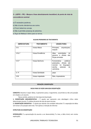 LINGUAGEM, TRABALHO E TECNOLOGIA 51
5 – (UEPG – PR) – Marque a frase absolutamente inaceitável, do ponto de vista da
concordância nominal:
a) É necessária paciência.
b) Não é bonito ofendermos aos outros.
c) É bom bebermos cerveja.
d) Não é permitido presença de estranhos.
e) Água de Melissa é ótimo para os nervos.
ALGUNS PRONOMES DE TRATAMENTO
ABREVIATURA TRATAMENTO USADO PARA
V.A. Vossa Alteza Príncipes, arquiduques,
duques
V.Ex.ª Vossa Excelência Altas autoridades do
governo e oficiais das
forças armadas
V.S.ª Vossa Senhoria Funcionários públicos
graduados, oficiais até
coronel; na linguagem
escrita, pessoas de
cerimônia.
V. P. Vossa Santidade papa
V.M. Vossa majestade Reis, imperadores
REDAÇÃO: DISSERTAÇÃO
DICAS PARA SE FAZER UMA BOA DISSERTAÇÃO
CONCEITO: Dissertar é expor idéias, é apresentar juízos, é argumentar, assumindo ou não uma posição
em relação a um assunto.
Nesse sentido, podemos ter dois tipos de dissertação:
1. DISSERTAÇÃO ARGUMENTATIVA – É aquela que apresenta uma abordagem crítica sobre
determinado assunto. É a defesa do ponto de vista de quem escreve.
2. DISSERTAÇÃO EXPOSITIVA – É aquela que aborda uma verdade indiscutível. É a exposição de idéias
sem tomar uma posição sobre elas. Tem apenas a intenção de informar.
ESTRUTURA DA DISSERTAÇÃO
INTRODUÇÃO: É a apresentação do assunto a ser desenvolvido; É a tese, a idéia inicial, sem muitas
explicações.
 