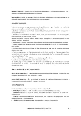 LINGUAGEM, TRABALHO E TECNOLOGIA 52
DESENVOLVIMENTO: É a elaboração discursiva da INTRODUÇÃO. É a justificativa da idéia inicial, com a
apresentação de mais detalhes, exemplos, citações, etc.
CONCLUSÃO: É a síntese do DESENVOLVIMENTO. Retomada da idéia inicial, com a apresentação de um
resumo do que foi exposto ou argumentado no DESENVOLVIMENTO.
CUIDADOS PRELIMINARES
1. Ler atentamente o tema, procurando entender perfeitamente o que é pedido, e se o valor das
palavras que compõem o tema é conotativo ou denotativo;
2. Conhecer o tema a ser desenvolvido. Nesse sentido, a leitura permanente de bons livros, jornais e
revistas é fundamental.
3. Delimitar o assunto. Partindo de um tema aberto, amplo, procurar restringi-lo a um de seus aspectos,
tornando-o assim um tema fechado, restrito.
Exemplo: ASSUNTO: “Carnaval” = tema aberto, amplo, abrangente; “A Nudez no Carnaval” = tema
fechado, específico, delimitado.
4. Refletir sobre o assunto. Procurando analisar o ponto de vista assumido, sua forma e suas variantes;
5. Planejar a elaboração de cada etapa da estrutura dissertativa (INTRODUÇÃO, DESENVOLVIMENTO E
CONCLUSÃO);
6. fazer um esboço, um rascunho inicial, no qual geralmente são feias diversas alterações antes de se
redigir o texto final;
7. Procurar redigir sempre na 3ª pessoa do singular ou do plural, ou ainda na 1ª pessoa do plural para
tornar o texto mais impessoal, evitando, dessa forma, expressões do tipo “na minha opinião”, “eu penso
que...”, “eu acho que...”, etc.;
8. Procurar desenvolver uma habilidade e um estilo de expressão própria;
9. Manter sempre objetividade e clareza na abordagem do tema;
10. Escolher, logo no início, um título bem adequado que servirá de guia, da orientação para o perfeito
desenvolvimento do assunto a ser abordado. O título, na realidade, deve ser a síntese do assunto
proposto pelo tema.
NOÇÕES DE DISSERTAÇÃO OBJETIVA E SUBJETIVA
DISSERTAÇÃO OBJETIVA – É a apresentação do assunto de maneira impessoal, caracterizada pela
linguagem denotativa. Texto onde prepondera a razão.
DISSERTAÇÃO SUBJETIVA – É a apresentação do assunto de maneira introspectiva, provocando a
emoção do leitor e caracterizada pela linguagem conotativa.
CORREÇÃO DO TEXTO
Principais cuidados que devem ser tomados ao término da dissertação:
1. ADEQUAÇÃO: Verificar se o texto está adequado ao tema e à modalidade propostos;
2. COERÊNCIA: Observar se houve um começo, meio e fim coerentes e seqüenciais, de acordo com a
tese defendida;
3. CLAREZA: Entendimento perfeito das idéias expostas, sem a presença de ambigüidades. Para isso,
tomar cuidado com a parte gramatical;
4. COESÃO: Organização lógica das frases, dos parágrafos e do texto como um todo.
 