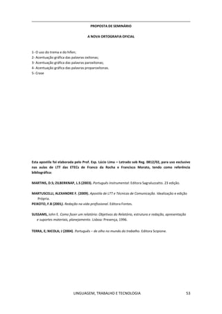 LINGUAGEM, TRABALHO E TECNOLOGIA 53
PROPOSTA DE SEMINÁRIO
A NOVA ORTOGRAFIA OFICIAL
1- O uso do trema e do hífen;
2- Acentuação gráfica das palavras oxítonas;
3- Acentuação gráfica das palavras paroxítonas;
4- Acentuação gráfica das palavras proparoxítonas.
5- Crase
Esta apostila foi elaborada pelo Prof. Esp. Lúcio Lima – Letrado sob Reg. 0812/02, para uso exclusivo
nas aulas de LTT das ETECs de Franco da Rocha e Francisco Morato, tendo como referência
bibliográfica:
MARTINS, D.S; ZILBERKNAP, L.S (2003). Português Instrumental: Editora Sagraluzzatto. 23 edição.
MARTUSCELLI, ALEXANDRE F. (2009). Apostila de LTT e Técnicas de Comunicação. Idealização e edição
Própria.
PEIXOTO, F.B (2001). Redação na vida profissional. Editora Fontes.
SUSSAMS, John E. Como fazer um relatório: Objetivos do Relatório, estrutura e redação, apresentação
e suportes materiais, planejamento. Lisboa: Presença, 1996.
TERRA, E; NICOLA; J (2004). Português – de olho no mundo do trabalho. Editora Scipione.
 