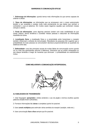 LINGUAGEM, TRABALHO E TECNOLOGIA 6
BBAARRRREEIIRRAASS ÀÀ CCOOMMUUNNIICCAAÇÇÃÃOO EEFFIICCAAZZ
1. Sobrecarga de Informações: quando temos mais informações do que somos capazes de
ordenar e utilizar.
2. Tipos de informações: as informações que se encaixarem com o nosso autoconceito
tendem a ser recebidas e aceitas muito mais prontamente do que dados que venham a
contradizer o que já sabemos. Em muitos casos negamos aquelas que contrariam nossas
crenças e valores.
3. Fonte de informações: como algumas pessoas contam com mais credibilidade do que
outras (status), temos tendência a acreditar nessas pessoas e descontar de informações
recebidas de outras.
4. Localização física: a localização física e a proximidade entre transmissor e receptor
também influenciam a eficácia da comunicação. Resultados de pesquisas têm sugerido que a
probabilidade de duas pessoas se comunicarem decresce proporcionalmente ao quadrado da
distância entre elas.
5. Defensidade: uma das principais causas de muitas falhas de comunicação ocorre quando
um ou mais dos participantes assume a defensiva. Indivíduos que se sintam ameaçados ou
sob ataque tenderão a reagir de maneiras que diminuem a probabilidade de entendimento
mútuo.
CCOOMMOO MMEELLHHOORRAARR AA CCOOMMUUNNIICCAAÇÇÃÃOO IINNTTEERRPPEESSSSOOAALL
A) HABILIDADES DE TRANSMISSÃO
1. Usar linguagem apropriada e direta (evitando o uso de jargão e termos eruditos quando
palavras simples forem suficientes).
2. Fornecer informações tão claras e completas quanto for possível.
3. Usar canais múltiplos para estimular vários sentidos do receptor (audição, visão etc.).
4. Usar comunicação face a face sempre que for possível.
 