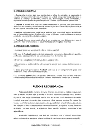 LINGUAGEM, TRABALHO E TECNOLOGIA 7
B) HABILIDADES AUDITIVAS
1. Escuta ativa. A chave para essa escuta ativa ou eficaz é a vontade e a capacidade de
escutar a mensagem inteira (verbal, simbólica e não-verbal), e responder apropriadamente ao
conteúdo e à intenção (sentimentos, emoções etc.) da mensagem. Como administrador, é
importante criar situações que ajudem as pessoas a falarem o que realmente querem dizer.
2. Empatia. A escuta ativa exige uma certa sensibilidade às pessoas com quem estamos
tentando nos comunicar. Em sua essência, empatia significa colocar-se na posição ou situação
da outra pessoa, num esforço para entendê-la.
3. Reflexão. Uma das formas de se aplicar a escuta ativa é reformular sempre a mensagem
que tenha recebido. A chave é refletir sobre o que foi dito sem incluir um julgamento, apenas
para testar o seu entendimento da mensagem.
4. Feedback. Como a comunicação eficaz é um processo de troca bidirecional, o uso de
feedback é mais uma maneira de se reduzir falhas de comunicação e distorções.
C) HABILIDADES DE FEEDBACK
1. Assegurar-se de que quer ajudar (e não se mostrar superior).
2. No caso de feedback negativo, vá direto ao assunto; começar uma discussão com questões
periféricas e rodeios geralmente cria ansiedades ao invés de minimizá-las.
3. Descreva a situação de modo claro, evitando juízos de valor.
4. Concentre-se no problema (evite sobrecarregar o receptor com excesso de informações ou
críticas).
5. Esteja preparado para receber feedback, visto que o seu comportamento pode estar
contribuindo para o comportamento do receptor.
6. Ao encerrar o feedback, faça um resumo e reflita sobre a sessão, para que tanto você como
o receptor estejam deixando a reunião com o mesmo entendimento sobre o que foi decidido.
.
RUÍDO E REDUNDÂNCIA
Todas as atividades humanas têm uma dimensão econômica, na medida em que visam
obter o máximo resultado com o mínimo de recursos. O mesmo acontece com a atividade
lingüística. Para atingir o máximo de eficácia, num ato de fala, todo o elemento novo deveria
introduzir uma nova informação. Mas, na verdade, não é isso que acontece. Na maioria das
frases é possível encontrar um ou mais elementos que se limitam a repetir informação anterior.
Por exemplo, na frase "Os bons alunos estudam diariamente", a noção de plural é introduzida
no sujeito ("os bons alunos") e repetida na forma verbal ("estudam"). Chama-se a isso
redundância.
O recurso à redundância, que está em contradição com o princípio de economia
referido anteriormente, explica-se pela necessidade de compensar os ruídos na comunicação.
 