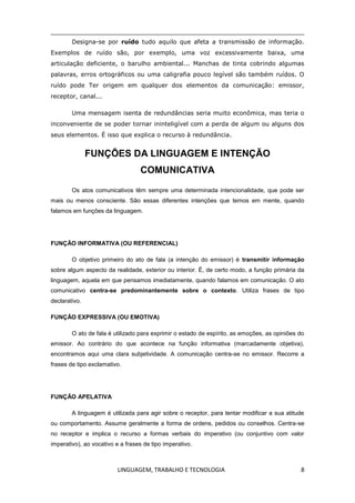 LINGUAGEM, TRABALHO E TECNOLOGIA 8
Designa-se por ruído tudo aquilo que afeta a transmissão de informação.
Exemplos de ruído são, por exemplo, uma voz excessivamente baixa, uma
articulação deficiente, o barulho ambiental... Manchas de tinta cobrindo algumas
palavras, erros ortográficos ou uma caligrafia pouco legível são também ruídos. O
ruído pode Ter origem em qualquer dos elementos da comunicação: emissor,
receptor, canal...
Uma mensagem isenta de redundâncias seria muito econômica, mas teria o
inconveniente de se poder tornar ininteligível com a perda de algum ou alguns dos
seus elementos. É isso que explica o recurso à redundância.
FUNÇÕES DA LINGUAGEM E INTENÇÃO
COMUNICATIVA
Os atos comunicativos têm sempre uma determinada intencionalidade, que pode ser
mais ou menos consciente. São essas diferentes intenções que temos em mente, quando
falamos em funções da linguagem.
FUNÇÃO INFORMATIVA (OU REFERENCIAL)
O objetivo primeiro do ato de fala (a intenção do emissor) é transmitir informação
sobre algum aspecto da realidade, exterior ou interior. É, de certo modo, a função primária da
linguagem, aquela em que pensamos imediatamente, quando falamos em comunicação. O ato
comunicativo centra-se predominantemente sobre o contexto. Utiliza frases de tipo
declarativo.
FUNÇÃO EXPRESSIVA (OU EMOTIVA)
O ato de fala é utilizado para exprimir o estado de espírito, as emoções, as opiniões do
emissor. Ao contrário do que acontece na função informativa (marcadamente objetiva),
encontramos aqui uma clara subjetividade. A comunicação centra-se no emissor. Recorre a
frases de tipo exclamativo.
FUNÇÃO APELATIVA
A linguagem é utilizada para agir sobre o receptor, para tentar modificar a sua atitude
ou comportamento. Assume geralmente a forma de ordens, pedidos ou conselhos. Centra-se
no receptor e implica o recurso a formas verbais do imperativo (ou conjuntivo com valor
imperativo), ao vocativo e a frases de tipo imperativo.
 