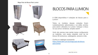 BLOCOSPARALUMION
A 3DM disponibiliza 4 coleções de blocos para o
Lumion!
Todos os modelos dessas coleções foram
cuidadosamente selecionados e já estão prontos
para serem utilizados no Lumion. Coloque o bloco
na sua cena e renderize, simples assim!
Você não precisa mais perder tempo configurando
os materiais, com essas coleções você vai ter
blocos 3D exclusivos, catalogados, sempre a mão.
Confira os catálogos acessando:
https://www.3dm.com.br/mega-pack-de-blocos-
para-lumion
12
www.3dm.com.br
Mega Pack de Blocos Para Lumion
 