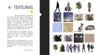 Terminada a etapa de colocação
do molho você deve aplicar os materiais. E
para criar materiais realistas de qualidade
você vai precisar de boas texturas. De nada
adianta criar materiais elaborados, com
reflexos e transparência se você utiliza
imagens pequenas e com emendas. Não
existe nada mais triste do que ver uma
maquete bem modelada sobre um gramado
com textura toda repetida. Não faça isso.
O Lumion oferece uma quantidade enorme de
materiais prontos e de altíssima qualidade
para você utilizar nos seus projetos
otimizando assim o seu Workflow de
trabalho.
Nessa etapa do desenvolvimento do seu
trabalho também é importante que você tenha
em mãos um bom acervo de texturas. As
texturas devem ter boa resolução e pouca
repetição.
www.3dm.com.br
4-TEXTURAS
13
 