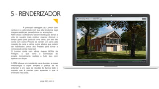 5-RENDERIZADOR
www.3dm.com.br
A principal vantagem do Lumion com
certeza é a velocidade com que ele renderiza, seja
imagens estáticas, panorâmicas ou animações.
Além disso o software foi desenvolvido para tornar a
vida do usuário mais prática, visando diminuir o
tempo gasto para produzir uma cena, por isso ele
conta com vários Presets de render, um para cada
ocasião de cena e vários outros efeitos que podem
ser habilitados juntos dos Presets para tornar a
composição ainda mais real.
O Lumion conta com vários mapas HDRIs da
Poliigon, o que torna a iluminação do
projeto incrivelmente realista e tudo isso com
apenas um clique.
A 3DM oferece um excelente curso Lumion, a nossa
metodologia é super simples e prática de se
entender e em caso de dúvidas te damos todo o
suporte que é preciso para aprender o que é
ensinado nas aulas.
15
 