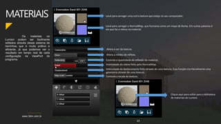 www.3dm.com.br
Os materiais no
Lumion podem ser facilmente
editados através desse sistema de
barrinhas que é muito prático e
eficiente, já que podemos ver o
resultado em tempo real de cada
configuração na ViewPort do
programa.
MATERIAIS
23
Local para carregar uma outra textura que esteja no seu computador.
Local para carregar o NormalMap, que funciona como um mapa de Bump. Em outras palavras é
ele que faz o relevo no material.
Altera a cor da textura.
Altera a nitidez do reflexo.
Controla a quantidade de reflexão do material.
Intensidade do relevo feito pelo NormalMap.
Intensidade do deslocamento feito através de uma textura. Essa função cria literalmente uma
geometria através de uma textura.
Controla a escala da textura.
Clique aqui para voltar para a biblioteca
de materiais do Lumion.
 
