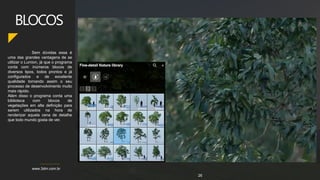 www.3dm.com.br
Sem dúvidas essa é
uma das grandes vantagens de se
utilizar o Lumion, já que o programa
conta com inúmeros blocos de
diversos tipos, todos prontos e já
configurados e de excelente
qualidade tornando assim o seu
processo de desenvolvimento muito
mais rápido.
Além disso o programa conta uma
biblioteca com blocos de
vegetações em alta definição para
serem utilizados na hora de
renderizar aquela cena de detalhe
que todo mundo gosta de ver.
BLOCOS
26
 