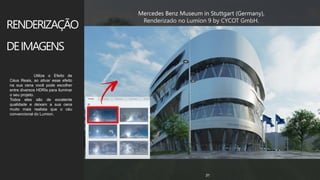 z
www.3dm.com.br 31
Mercedes Benz Museum in Stuttgart (Germany),
Renderizado no Lumion 9 by CYCOT GmbH.
RENDERIZAÇÃO
DEIMAGENS
Utilize o Efeito de
Céus Reais, ao ativar esse efeito
na sua cena você pode escolher
entre diversos HDRIs para iluminar
o seu projeto.
Todos eles são de excelente
qualidade e deixam a sua cena
muito mais realista que o céu
convencional do Lumion.
 