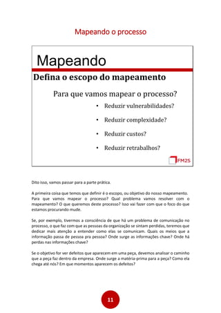 11
Mapeando o processo
Mapeando
Defina o escopo do mapeamento
Para que vamos mapear o processo?
• Reduzir vulnerabilidades?
• Reduzir complexidade?
• Reduzir custos?
• Reduzir retrabalhos?
Dito isso, vamos passar para a parte prática.
A primeira coisa que temos que definir é o escopo, ou objetivo do nosso mapeamento.
Para que vamos mapear o processo? Qual problema vamos resolver com o
mapeamento? O que queremos deste processo? Isso vai fazer com que o foco do que
estamos procurando mude.
Se, por exemplo, tivermos a consciência de que há um problema de comunicação no
processo, o que faz com que as pessoas da organização se sintam perdidas, teremos que
dedicar mais atenção a entender como elas se comunicam. Quais os meios que a
informação passa de pessoa pra pessoa? Onde surge as informações chave? Onde há
perdas nas informações chave?
Se o objetivo for ver defeitos que aparecem em uma peça, devemos analisar o caminho
que a peça faz dentro da empresa. Onde surge a matéria-prima para a peça? Como ela
chega até nós? Em que momentos aparecem os defeitos?
 