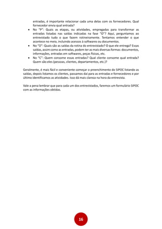 16
entradas, é importante relacionar cada uma delas com os fornecedores. Qual
fornecedor envia qual entrada?
 No “P”: Quais as etapas, ou atividades, empregadas para transformar as
entradas listadas nas saídas indicadas na fase “O”? Aqui, perguntamos ao
entrevistado tudo o que fazem rotineiramente. Tentamos entender o que
acontece no meio, incluindo acessos à softwares ou documentos.
 No “O”: Quais são as saídas da rotina do entrevistado? O que ele entrega? Essas
saídas, assim como as entradas, podem ter as mais diversas formas: documentos,
informações, entradas em softwares, peças físicas, etc.
 No “C”: Quem consome essas entradas? Qual cliente consome qual entrada?
Quem são eles (pessoas, clientes, departamentos, etc.)?
Geralmente, é mais fácil e conveniente começar o preenchimento do SIPOC listando as
saídas, depois listamos os clientes, passamos daí para as entradas e fornecedores e por
último identificamos as atividades. Isso dá mais clareza na hora da entrevista.
Vale a pena lembrar que para cada um dos entrevistados, faremos um formulário SIPOC
com as informações obtidas.
 
