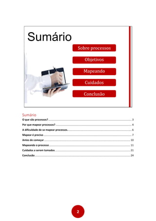 2
Sumário
Sobre processos
Objetivos
Mapeando
Cuidados
Conclusão
Sumário
O que são processos? ................................................................................................................... 3
Por que mapear processos? ......................................................................................................... 4
A dificuldade de se mapear processos......................................................................................... 6
Mapear é preciso.......................................................................................................................... 7
Antes de começar....................................................................................................................... 10
Mapeando o processo................................................................................................................ 11
Cuidados a serem tomados........................................................................................................ 21
Conclusão.................................................................................................................................... 24
 