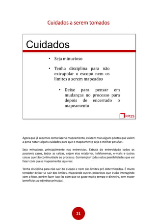 21
Cuidados a serem tomados
Cuidados
• Seja minucioso
• Tenha disciplina para não
extrapolar o escopo nem os
limites a serem mapeados
• Deixe para pensar em
mudanças no processo para
depois de encerrado o
mapeamento
Agora que já sabemos como fazer o mapeamento, existem mais alguns pontos que valem
a pena notar: alguns cuidados para que o mapeamento seja o melhor possível.
Seja minucioso, principalmente nas entrevistas. Extraia do entrevistado todos os
possíveis casos, todos as saídas, sejam elas relatórios, telefonemas, e-mails e outras
coisas que tão continuidade ao processo. Contemplar todas estas possibilidades que vai
fazer com que o mapeamento seja real.
Tenha disciplina para não sair do escopo e nem dos limites pré-determinados. É muito
tentador deixar-se sair dos limites, mapeando outros processos que estão interagindo
com o foco, porém fazer isso faz com que se gaste muito tempo e dinheiro, sem trazer
benefícios ao objetivo principal.
 