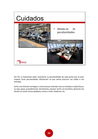 23
Cuidados
• Atente-se às
peculiaridades
Por fim, é importante saber reconhecer as peculiaridades de cada ponto que se quer
mapear. Essas peculiaridades influenciam no que vamos procurar nas saídas e nas
entradas.
Se for uma linha de montagem, iremos buscar entender mais as entradas e saídas físicas,
ou seja, peças, procedimentos, ferramentas, pessoal. Se for um escritório, devemos nos
atentar às coisas menos palpáveis, como e-mails, relatórios, etc.
 
