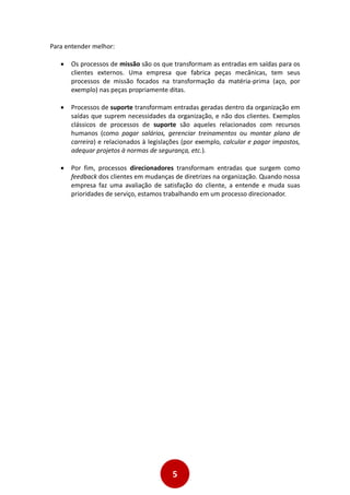 5
Para entender melhor:
 Os processos de missão são os que transformam as entradas em saídas para os
clientes externos. Uma empresa que fabrica peças mecânicas, tem seus
processos de missão focados na transformação da matéria-prima (aço, por
exemplo) nas peças propriamente ditas.
 Processos de suporte transformam entradas geradas dentro da organização em
saídas que suprem necessidades da organização, e não dos clientes. Exemplos
clássicos de processos de suporte são aqueles relacionados com recursos
humanos (como pagar salários, gerenciar treinamentos ou montar plano de
carreira) e relacionados à legislações (por exemplo, calcular e pagar impostos,
adequar projetos à normas de segurança, etc.).
 Por fim, processos direcionadores transformam entradas que surgem como
feedback dos clientes em mudanças de diretrizes na organização. Quando nossa
empresa faz uma avaliação de satisfação do cliente, a entende e muda suas
prioridades de serviço, estamos trabalhando em um processo direcionador.
 