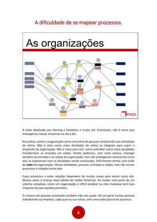 6
A dificuldade de se mapear processos.
As organizações
A visão idealizada por Deming é fantástica e muito útil. Entretanto, não é assim que
enxergamos nossas empresas no dia a dia.
Na prática, vemos a organização como uma série de pessoas conduzindo suas atividades
de rotina. Não é claro como estas atividades de rotina se integram para suprir o
propósito da organização. Não é claro para nós, como entender como estas atividades
transformam as entradas em saídas. Porém podemos, com certa clareza, enxergar
também as entradas e as saídas da organização, mas não enxergamos claramente como
elas se relacionam com as atividades sendo conduzidas. Dificilmente temos uma visão
do todo da organização. Vemos atividades, pessoas, entradas e saídas, mas não vemos
processos e relações entre eles.
Esses processos e estas relações dependem de muitas coisas para serem como são.
Muitas vezes o arranjo atual advém de razões históricas. Ao mudar uma parte de um
sistema complexo, como um organização, é difícil predizer se esta mudança terá mais
impactos do que aqueles previstos.
O número de pessoas envolvidas também não nos ajuda. Há em geral muitas pessoas
trabalhando na empresa, cada qual na sua rotina, com uma visão parcial do processo.
 