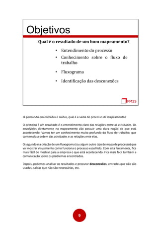9
Objetivos
Qual é o resultado de um bom mapeamento?
• Entendimento do processo
• Fluxograma
• Identificação das desconexões
• Conhecimento sobre o fluxo de
trabalho
Já pensando em entradas e saídas, qual é a saída do processo de mapeamento?
O primeiro é um resultado é o entendimento claro das relações entre as atividades. Os
envolvidos diretamente no mapeamento vão possuir uma clara noção do que está
acontecendo. Vamos ter um conhecimento muito profundo do fluxo de trabalho, que
contempla a ordem das atividades e as relações ente elas.
O segundo é a criação de um fluxograma (ou algum outro tipo de mapa de processo) que
vai mostrar visualmente como funciona o processo escolhido. Com esta ferramenta, fica
mais fácil de mostrar para a empresa o que está acontecendo. Fica mais fácil também a
comunicação sobre os problemas encontrados.
Depois, podemos analisar os resultados e procurar desconexões, entradas que não são
usadas, saídas que não são necessárias, etc.
 