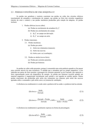 Máquinas e Acionamentos Elétricos - Máquinas de Corrente Contínua


2.3 – PERDAS E EFICIÊNCIA DE UMA MÁQUINA CC

       As perdas nos geradores e motores consistem nas perdas no cobre dos circuitos elétricos
(enrolamento da armadura e enrolamento de campo), nas perdas no ferro dos circuitos magnéticos
(núcleo do rotor e estator) e nas perdas mecânicas produzidas pela rotação da máquina. As perdas
incluem:
               1. Perdas elétricas (ou no cobre).
                        (a) Perdas no enrolamento da armadura Ra.Ia2.
                        (b) Perdas nos enrolamentos de campo.
                           i) Rf.If2 no campo em derivação.
                           ii) Rs.Is2 no campo em série.

               2. Perdas rotacionais.
                   2.1. Perdas mecânicas.
                        (a) Perdas por atrito.
                           i) Atrito nos rolamentos (mancais).
                           ii) Atrito nas escovas.
                           iii) Atrito com o ar (ventilação).

                   2.2. Perdas no núcleo (ou no ferro).
                        (a) Perdas por correntes parasitas.
                        (b) Perdas por histerese.


        As perdas no cobre estão presentes, porque é consumida uma certa potência quando se faz passar
uma corrente através de uma resistência. À medida que a armadura gira no campo magnético, a fem
induzida nas partes de ferro permite a passagem de correntes parasitas ou de Foucault, que aquecem o
ferro representando assim um desperdício de energia. As perdas por histerese ocorrem quando um
material magnético é magnetizado inicialmente num sentido e em seguida no sentido oposto. Outras
perdas rotacionais são produzidas pelo atrito dos rolamentos nos mancais, pelo atrito das escovas
apoiadas sobre o comutador e pelo atrito com o ar (sistema de ventilação).

       A eficiência (ou rendimento) é a razão entre a potência útil na saída e a potência total na entrada.


                                         Saída
                         Eficiência =                                                                  (2.1)
                                        Entrada


                                        Entrada − Perdas             Saída
                         Eficiência =                    x100% =                x100%                  (2.2)
                                            Entrada              Saída + Perdas


       A eficiência (ou rendimento) é geralmente expressa na forma de porcentagem.



                         Eficiência(% ) =
                                             Saída
                                                    × 100%                                             (2.3)
                                            Entrada



                                                                                                              9
 