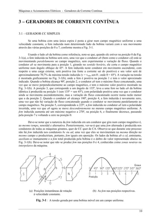 Máquinas e Acionamentos Elétricos - Geradores de Corrente Contínua


3 – GERADORES DE CORRENTE CONTÍNUA

3.1 – GERADOR CC SIMPLES

        Se uma bobina com uma única espira é posta a girar num campo magnético uniforme a uma
velocidade constante, a fem induzida num determinado lado da bobina variará com o seu movimento
através das várias posições de 0 a 7, conforme mostra a Fig. 3-1.

         Usando o lado ab da bobina como referência, note-se que, quando ele estiver na posição 0 da Fig.
3-1(a), a fem induzida na bobina será zero, uma vez que o condutor ab (bem como o condutor cd) está se
movimentando paralelamente ao campo magnético, sem experimentar a variação de fluxo. Quando o
condutor ab se movimenta para a posição 1, girando no sentido horário, ele corta o campo magnético
uniforme num ângulo oblíquo de 45º. A fem induzida neste condutor em movimento ascendente, com
respeito a uma carga externa, será positiva (na fonte a corrente sai do positivo) e seu valor será de
aproximadamente 70,7% da máxima tensão induzida (v = vmáx.sen θ ; onde θ = 45º). A variação na tensão
é mostrada graficamente na Fig. 3-1(b), onde a fem é positiva na posição 1 e tem o valor aproximado
indicado. Quando a bobina alcança 90º, posição 2, o condutor ab tem o máximo fluxo concatenado, uma
vez que se move perpendicularmente ao campo magnético, e tem o máximo valor positivo mostrado na
Fig. 3-1(b). A posição 3, que corresponde a um ângulo de 135º, leva a uma fem no lado ab da bobina
idêntica à produzida na posição 1 (sen 135º = sen 45º), com polaridade positiva uma vez que o condutor
ainda se movimenta ascendentemente, mas a variação do fluxo concatenado ocorre numa razão menor
que a da posição 2. Quando o condutor ab alcança 180º, posição 4, a fem induzida é novamente zero,
uma vez que não há variação de fluxo concatenado quando o condutor se movimenta paralelamente ao
campo magnético. Na posição 5, correspondendo a 225º, a fem induzida no condutor ab tem a polaridade
invertida, uma vez que ab agora se move descendentemente no mesmo campo magnético uniforme. A
fem induzida aumenta até um máximo negativo a 270º, na posição 6, e finalmente decresce, passando
pela posição 7 e voltando a zero na posição 0.

        Deve-se notar que a natureza da fem induzida em um condutor que gira num campo magnético é,
ao mesmo tempo, senoidal e alternativa. Posteriormente, ver-se-á que uma fem alternada é produzida nos
condutores de todas as máquinas girantes, quer de CC quer de CA. Observe-se que durante este processo
não há fem induzida nos condutores bc ou ad, uma vez que eles se movimentam na mesma direção no
mesmo campo e produziriam, portanto, fem iguais em oposição. Os lados da bobina ab e cd, entretanto,
auxiliam-se mutuamente e a fem total produzida pela bobina é o dobro do valor representado abaixo na
Fig. 3-1(b). Deve-se notar que não se produz fem nas posições 0 e 4, conhecidas como zonas neutras ou
interpolares da máquina.




         (a) Posições instantâneas de rotação                  (b) As fem nas posições respectivas.
             à velocidade constante.

              Fig. 3-1 : A tensão gerada por uma bobina móvel em um campo uniforme.


                                                                                                       10
 
