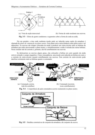 Máquinas e Acionamentos Elétricos - Geradores de Corrente Contínua




          (a) Vista da seção transversal.                     (b) Forma de onda resultante nas escovas.
          Fig. 3-3 : Efeito de quatro condutores e segmentos sobre a forma de onda na saída.

        Em um gerador, a área onde nenhuma tensão pode ser induzida numa espira da armadura é
chamada de plano de comutação ou plano neutro. Este plano está a meia distância entre pólos norte e sul
adjacentes. As escovas são sempre colocadas de modo a produzir um curto-circuito entre as bobinas da
armadura que estão atravessando o plano neutro, e simultaneamente a saída é retirada das outras bobinas.
Nesse instante não há corrente e, portanto, não há centelhamento nas escovas.

         Se deslocarmos as escovas alguns graus, elas colocarão a bobina em curto quando ela ainda
estiver cortando o campo magnético. Como conseqüência, uma tensão será induzida na bobina em curto e
a corrente de curto-circuito causará centelhamento nas escovas. Esta corrente de curto-circuito pode
danificar seriamente tanto as bobinas quanto o comutador.




         (a) Comutação correta.                                (b) Comutação incorreta.
              (não há centelhas)                                   (com centelhamento)
           Fig. 3-4 : A importância da ação comutadora ocorrer exatamente no plano neutro.




          Fig. 3-5 : Detalhes construtivos do conjunto da armadura e do conjunto da escova.


                                                                                                      12
 