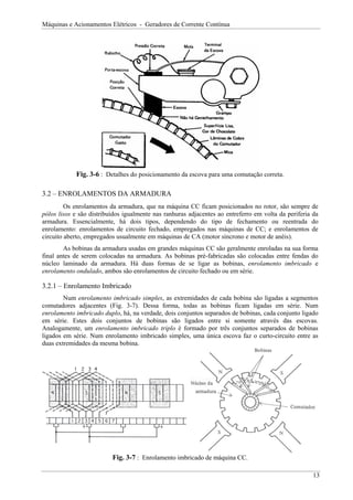 Máquinas e Acionamentos Elétricos - Geradores de Corrente Contínua




            Fig. 3-6 : Detalhes do posicionamento da escova para uma comutação correta.

3.2 – ENROLAMENTOS DA ARMADURA
         Os enrolamentos da armadura, que na máquina CC ficam posicionados no rotor, são sempre de
pólos lisos e são distribuídos igualmente nas ranhuras adjacentes ao entreferro em volta da periferia da
armadura. Essencialmente, há dois tipos, dependendo do tipo de fechamento ou reentrada do
enrolamento: enrolamentos de circuito fechado, empregados nas máquinas de CC; e enrolamentos de
circuito aberto, empregados usualmente em máquinas de CA (motor síncrono e motor de anéis).
        As bobinas da armadura usadas em grandes máquinas CC são geralmente enroladas na sua forma
final antes de serem colocadas na armadura. As bobinas pré-fabricadas são colocadas entre fendas do
núcleo laminado da armadura. Há duas formas de se ligar as bobinas, enrolamento imbricado e
enrolamento ondulado, ambos são enrolamentos de circuito fechado ou em série.

3.2.1 – Enrolamento Imbricado
        Num enrolamento imbricado simples, as extremidades de cada bobina são ligadas a segmentos
comutadores adjacentes (Fig. 3-7). Dessa forma, todas as bobinas ficam ligadas em série. Num
enrolamento imbricado duplo, há, na verdade, dois conjuntos separados de bobinas, cada conjunto ligado
em série. Estes dois conjuntos de bobinas são ligados entre si somente através das escovas.
Analogamente, um enrolamento imbricado triplo é formado por três conjuntos separados de bobinas
ligados em série. Num enrolamento imbricado simples, uma única escova faz o curto-circuito entre as
duas extremidades da mesma bobina.




                          Fig. 3-7 : Enrolamento imbricado de máquina CC.

                                                                                                      13
 