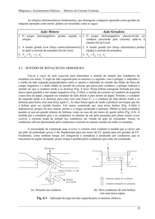 Máquinas e Acionamentos Elétricos - Motores de Corrente Contínua


       As relações eletromecânicas fundamentais, que distinguem a máquina operando como gerador da
máquina operando como motor, podem ser resumidas como se segue:

                  Ação Motora                                          Ação Geradora
1. O torque eletromagnético produz (ajuda) a 1. O torque eletromagnético (desenvolvido no
   rotação.                                     condutor percorrido pela corrente) opõe-se à
                                                rotação (lei de Lenz).
2. A tensão gerada fcem (força contra-eletromotriz) 2. A tensão gerada fem (força eletromotriz) produz
   se opõe à corrente da armadura (lei de Lenz).       (ajuda) a corrente da armadura.
3. Vg = Vta − ra ⋅ I a                              3. Vg = Vta + ra ⋅ I a



4.2 – SENTIDO DE ROTAÇÃO DA ARMADURA

        Usa-se a regra da mão esquerda para determinar o sentido de rotação dos condutores da
armadura (ou rotor). A regra da mão esquerda para os motores é a seguinte: com o polegar, o indicador e
o médio da mão esquerda perpendiculares entre si, aponte o indicador no sentido das linhas de fluxo do
campo magnético e o dedo médio no sentido da corrente que passa pelo condutor; o polegar indicará o
sentido em que o condutor tende a se deslocar (Fig. 4-3(a)). Numa bobina retangular formada por uma
única espira paralela a um campo magnético (Fig. 4-3(b)), o sentido da corrente no condutor da esquerda
é para fora do papel, enquanto no condutor do lado direito é para dentro do papel. Portanto, o condutor
da esquerda tende a se deslocar para cima com uma força F1, e o condutor do lado direito tende a se
deslocar para baixo com uma força igual F2. As duas forças agem de modo a produzir um torque que faz
a bobina girar no sentido horário. Um motor constituído por uma única bobina (Fig. 4-3(b)) é
impraticável, porque ele tem centros mortos e o torque produzido é pulsante. Obtêm-se bons resultados
quando se usa um grande número de bobinas, como no caso de um motor de quatro pólos (Fig. 4-4). À
medida que a armadura gira e os condutores se afastam de um pólo passando pelo plano neutro (zona
neutra), a corrente muda de sentido nos condutores em virtude da ação do comutador. Assim, os
condutores sob um determinado pólo conduzem a corrente no mesmo sentido em todos os instantes.

        A necessidade de comutação para reverter a corrente num condutor à medida que se move sob
um pólo de polaridade oposta é tão fundamental para um motor de CC quanto para um gerador de CC.
Finalmente, como nenhum torque útil (tangencial à armadura) é produzido por condutores que se
encontram na região interpolar, pouco torque é perdido pelos condutores que estão em comutação.




          (a) Somente um condutor.                              (b) Dois condutores de uma bobina
                                                                    com uma única espira.
               Fig. 4-3 : Aplicação da regra da mão esquerda para os motores elétricos.


                                                                                                     23
 