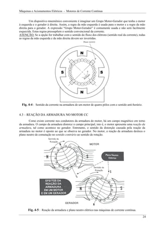 Máquinas e Acionamentos Elétricos - Motores de Corrente Contínua


         Um dispositivo mnemônico conveniente é imaginar um Grupo Motor-Gerador que tenha o motor
à esquerda e o gerador à direita. Assim, a regra da mão esquerda é usada para o motor e a regra da mão
direita para o gerador. A expressão “Grupo Motor-Gerador” é comumente usada e não será facilmente
esquecida. Estas regras pressupõem o sentido convencional da corrente.
ATENÇÃO: Se a opção for trabalhar com o sentido do fluxo dos elétrons (sentido real da corrente), todas
as regras da mão esquerda e da mão direita devem ser invertidas.




                                                 N




                                  S                               S




                                                 N


  Fig. 4-4 : Sentido da corrente na armadura de um motor de quatro pólos com o sentido anti-horário.


4.3 – REAÇÃO DA ARMADURA NO MOTOR CC
        Como existe corrente nos condutores da armadura do motor, há um campo magnético em torno
da armadura. O campo da armadura distorce o campo principal, isto é, o motor apresenta uma reação da
armadura, tal como acontece no gerador. Entretanto, o sentido da distorção causada pela reação da
armadura no motor é oposto ao que se observa no gerador. No motor, a reação da armadura desloca o
plano neutro de comutação no sentido contrário ao sentido de rotação.




       Fig. 4-5 : Reação da armadura e plano neutro elétrico nas máquinas de corrente contínua.

                                                                                                       24
 