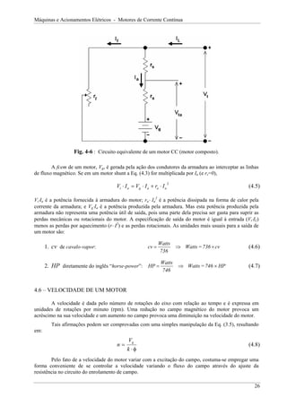 Máquinas e Acionamentos Elétricos - Motores de Corrente Contínua




                  Fig. 4-6 : Circuito equivalente de um motor CC (motor composto).

        A fcem de um motor, Vg, é gerada pela ação dos condutores da armadura ao interceptar as linhas
de fluxo magnético. Se em um motor shunt a Eq. (4.3) for multiplicada por Ia (e rs=0),

                                      Vt ⋅ I a = Vg ⋅ I a + ra ⋅ I a
                                                                       2
                                                                                                   (4.5)

Vt⋅Ia é a potência fornecida à armadura do motor; ra⋅ Ia2 é a potência dissipada na forma de calor pela
corrente da armadura; e Vg⋅Ia é a potência produzida pela armadura. Mas esta potência produzida pela
armadura não representa uma potência útil de saída, pois uma parte dela precisa ser gasta para suprir as
perdas mecânicas ou rotacionais do motor. A especificação de saída do motor é igual à entrada (Vt⋅IL)
menos as perdas por aquecimento (r⋅ I2) e as perdas rotacionais. As unidades mais usuais para a saída de
um motor são:

                                                               Watts
      1. cv de cavalo-vapor:                            cv =               ⇒ Watts = 736 × cv      (4.6)
                                                               736

                                                                Watts
      2. HP diretamente do inglês “horse-power”: HP =                       ⇒ Watts = 746 × HP     (4.7)
                                                                746


4.6 – VELOCIDADE DE UM MOTOR

        A velocidade é dada pelo número de rotações do eixo com relação ao tempo e é expressa em
unidades de rotações por minuto (rpm). Uma redução no campo magnético do motor provoca um
acréscimo na sua velocidade e um aumento no campo provoca uma diminuição na velocidade do motor.
        Tais afirmações podem ser comprovadas com uma simples manipulação da Eq. (3.5), resultando
em:
                                             Vg
                                      n=                                                           (4.8)
                                            k ⋅φ
        Pelo fato de a velocidade do motor variar com a excitação do campo, costuma-se empregar uma
forma conveniente de se controlar a velocidade variando o fluxo do campo através do ajuste da
resistência no circuito do enrolamento de campo.

                                                                                                      26
 