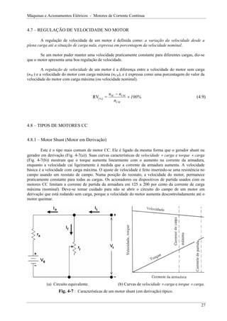 Máquinas e Acionamentos Elétricos - Motores de Corrente Contínua


4.7 – REGULAÇÃO DE VELOCIDADE NO MOTOR

        A regulação de velocidade de um motor é definida como: a variação da velocidade desde a
plena carga até a situação de carga nula, expressa em porcentagem da velocidade nominal.

       Se um motor puder manter uma velocidade praticamente constante para diferentes cargas, diz-se
que o motor apresenta uma boa regulação de velocidade.

         A regulação de velocidade de um motor é a diferença entre a velocidade do motor sem carga
(nSC) e a velocidade do motor com carga máxima (nCM), e é expressa como uma porcentagem do valor da
velocidade do motor com carga máxima (ou velocidade nominal).


                                                   nSC − nCM
                                       RV( % ) =             × 100%                                 (4.9)
                                                      nCM




4.8 – TIPOS DE MOTORES CC


4.8.1 – Motor Shunt (Motor em Derivação)

        Este é o tipo mais comum de motor CC. Ele é ligado da mesma forma que o gerador shunt ou
gerador em derivação (Fig. 4-7(a)). Suas curvas características de velocidade × carga e torque × carga
(Fig. 4-7(b)) mostram que o torque aumenta linearmente com o aumento na corrente da armadura,
enquanto a velocidade cai ligeiramente à medida que a corrente da armadura aumenta. A velocidade
básica é a velocidade com carga máxima. O ajuste de velocidade é feito inserindo-se uma resistência no
campo usando um reostato de campo. Numa posição do reostato, a velocidade do motor, permanece
praticamente constante para todas as cargas. Os acionadores ou dispositivos de partida usados com os
motores CC limitam a corrente de partida da armadura em 125 a 200 por cento da corrente de carga
máxima (nominal). Deve-se tomar cuidado para não se abrir o circuito do campo de um motor em
derivação que está rodando sem carga, porque a velocidade do motor aumenta descontroladamente até o
motor queimar.




           (a) Circuito equivalente.                   (b) Curvas de velocidade × carga e torque × carga.
                  Fig. 4-7 : Características de um motor shunt (em derivação) típico.


                                                                                                       27
 