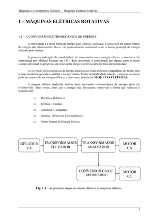 Máquinas e Acionamentos Elétricos - Máquinas Elétricas Rotativas


1 – MÁQUINAS ELÉTRICAS ROTATIVAS


1.1 – A CONVERSÃO ELETROMECÂNICA DE ENERGIA

        A eletricidade é a única forma de energia cujo controle, utilização e conversão em outras formas
de energia são relativamente fáceis, ela provavelmente continuará a ser a forma principal de energia
utilizada pelo homem.

        A primeira indicação da possibilidade de intercâmbio entre energia elétrica e mecânica foi
apresentada por Michael Faraday em 1831. Esta descoberta é considerada por alguns como o maior
avanço individual no progresso da ciência para atingir o aperfeiçoamento final da humanidade.

        A conversão eletromagnética de energia relaciona as forças elétricas e magnéticas do átomo com
a força mecânica aplicada à matéria e ao movimento. Como resultado desta relação, a energia mecânica
pode ser convertida em energia elétrica, e vice-versa, através das MÁQUINAS ELÉTRICAS.

        A energia elétrica produzida através desta conversão eletromecânica de energia pode ser
reconvertida várias vezes, antes que a energia seja finalmente convertida à forma que realizará o
trabalho útil.

            ⇒      Mecânica (Motores).

            ⇒      Térmica (Estufas).

            ⇒      Luminosa (Lâmpadas).

            ⇒      Química (Processos Eletroquímicos).

            ⇒      Outras formas de Energia Elétrica.




 GERADOR              TRANSFORMADOR                     TRANSFORMADOR                         MOTOR
    CA                   ELEVADOR                         ABAIXADOR                            CA




                                                    CONVERSOR CA/CC                           MOTOR
                                                         (RETIFICADOR)                         CC


               Fig. 1-1 : As principais etapas do sistema elétrico e as máquinas elétricas.




                                                                                                       1
 