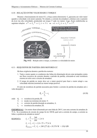 Máquinas e Acionamentos Elétricos - Motores de Corrente Contínua


4.10 – RELAÇÃO ENTRE VELOCIDADE E TORQUE
        Durante o funcionamento do motor CC, a força contra-eletromotriz Vg apresenta um valor maior
quando a velocidade n do motor aumenta. No entanto, a corrente da armadura Ia diminui com o aumento
da fcem (na alta velocidade), produzindo um torque T cada vez menor. Logo, ficam estabelecidas as
seguintes relações: n ↑ ⇒ V g ↑ ⇒ I a ↓ ⇒ T ↓ ou n ↓ ⇒ V g ↓ ⇒ I a ↑ ⇒ T ↑ .




                 Fig. 4-12 : Relação entre o torque, a corrente e a velocidade do motor.


4.11 – REQUISITOS DE PARTIDA DOS MOTORES CC
        Há duas exigências durante a partida dos motores:
        1. Tanto o motor quanto os condutores das linhas de alimentação devem estar protegidos contra
           um fluxo excessivo de corrente durante o período da partida, colocando-se uma resistência
           externa em série com o circuito da armadura.
        2. O torque de partida no motor deve ser o maior possível para fazer o motor atingir a sua
           velocidade máxima (nominal) no menor tempo possível.

        O valor da resistência de partida necessária para limitar a corrente de partida da armadura até o
valor desejado é:
                                              Vt
                                       Rp =      − ra                                              (4.10)
                                              Ip
onde:   Rp   →   resistência de partida, Ω.
        Vt   →   tensão nos terminais do motor, V.
        Ip   →   corrente de partida desejada na armadura, A.
        ra   →   resistência da armadura, Ω.

EXEMPLO 4.1: Um motor shunt alimentado por uma linha de 240 V, tem uma corrente de armadura de
75 A. Se a resistência do circuito de campo for de 100 Ω, qual será a corrente do campo, a corrente na
linha e a potência de entrada no motor?
                         Vt 240
RESPOSTA:          If =      =       = 2,4 A
                         rf     100
                   I L = I f + I a = 2 ,4 + 75 = 77 ,4 A
                   PENTRADA = Vt ⋅ I L = 240 ⋅ (77 ,4) = 18 .576 W = 18 ,6 kW

                                                                                                       30
 