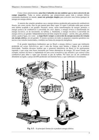 Máquinas e Acionamentos Elétricos - Máquinas Elétricas Rotativas


        Como vimos anteriormente, uma fem é induzida em um condutor que se move através de um
campo magnético. Todas as usinas geradoras, que proporcionam quase toda a energia elétrica
consumida atualmente no mundo, usam este princípio simples para converter uma forma qualquer de
energia em energia elétrica.

         A maioria das estações geradoras usa a energia térmica produzida pela queima de combustíveis
fósseis, tais como carvão, óleo ou gás natural para obter vapor. O vapor é utilizado então para acionar
uma turbina acoplada a um gerador. Ocorrem, assim, várias transformações de energia: primeiro, a
energia química do combustível é convertida em calor; depois, a energia térmica é transformada em
energia mecânica, ou de movimento, na turbina; e, finalmente, a energia mecânica é convertida em
energia elétrica no gerador. Independentemente da fonte original de energia – carvão, óleo, gás, plutônio,
urânio, queda d’água, sol, vento – a etapa final é sempre a conversão da energia mecânica de rotação
em energia elétrica, em um gerador. O mesmo acontece em todos os pequenos conjuntos geradores nos
navios e nos veículos motorizados, e também nas fontes de energia de emergência.

         É de grande importância lembrarmos que no Brasil a energia elétrica é quase que totalmente
produzida em usinas hidrelétricas, que é uma das formas mais baratas e limpas de se produzir
eletricidade. Também devemos lembrar que o potencial hidrelétrico do Brasil já foi praticamente
esgotado, o que exige uma busca incessante por fontes alternativas de energia. No nosso Estado, por
exemplo, teremos em breve a implantação de uma usina termelétrica que utilizará o gás natural como
combustível para obter o vapor que acionará as pás da turbina. Por fazer uso de um combustível
abundante na região, o preço do kWh produzido será bastante baixo, o que viabilizará o investimento.




                     Fig. 1-3 : As principais formas de se produzir energia elétrica.

                                                                                                         3
 
