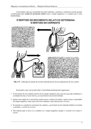 Máquinas e Acionamentos Elétricos - Máquinas Elétricas Rotativas


        Você também sabe que a polaridade da tensão induzida, e, portanto, o sentido da corrente gerada,
é determinado pelo sentido do movimento relativo entre o campo magnético e o condutor que o corta
(Lei de Lenz).




    Fig. 1-5 : Indicação do sentido da corrente induzida através de um amperímetro de zero central.



       Resumindo o que você já sabe sobre a eletricidade produzida pelo magnetismo:

1. O movimento de um condutor através de um campo magnético gera uma fem que pode estabelecer a
   circulação de uma corrente elétrica, no caso de haver um circuito fechado.

2. Quanto mais rápido for o movimento, quanto maior o número de espiras e quanto maior a intensidade
   do campo magnético, tanto maior será a fem induzida e mais intensa será a corrente.

3. Invertendo-se o sentido do movimento do condutor, a polaridade da fem induzida também é invertida
   e, portanto, o sentido da corrente.

4. Não importa qual se mova, se o condutor ou o campo magnético, porque o resultado será sempre o
   mesmo.




                                                                                                       5
 