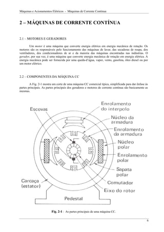 Máquinas e Acionamentos Elétricos - Máquinas de Corrente Contínua


2 – MÁQUINAS DE CORRENTE CONTÍNUA


2.1 – MOTORES E GERADORES

        Um motor é uma máquina que converte energia elétrica em energia mecânica de rotação. Os
motores são os responsáveis pelo funcionamento das máquinas de lavar, das secadoras de roupa, dos
ventiladores, dos condicionadores de ar e da maioria das máquinas encontradas nas indústrias. O
gerador, por sua vez, é uma máquina que converte energia mecânica de rotação em energia elétrica. A
energia mecânica pode ser fornecida por uma queda-d’água, vapor, vento, gasolina, óleo diesel ou por
um motor elétrico.



2.2 – COMPONENTES DA MÁQUINA CC

        A Fig. 2-1 mostra um corte de uma máquina CC comercial típica, simplificada para dar ênfase às
partes principais. As partes principais dos geradores e motores de corrente contínua são basicamente as
mesmas.




                         Fig. 2-1 : As partes principais de uma máquina CC.

                                                                                                      6
 