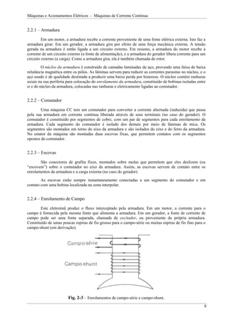 Máquinas e Acionamentos Elétricos - Máquinas de Corrente Contínua
2.2.1 – Armadura
Em um motor, a armadura recebe a corrente proveniente de uma fonte elétrica externa. Isto faz a
armadura girar. Em um gerador, a armadura gira por efeito de uma força mecânica externa. A tensão
gerada na armadura é então ligada a um circuito externo. Em resumo, a armadura do motor recebe a
corrente de um circuito externo (a fonte de alimentação), e a armadura do gerador libera corrente para um
circuito externo (a carga). Como a armadura gira, ela é também chamada de rotor.
O núcleo da armadura é construído de camadas laminadas de aço, provendo uma faixa de baixa
relutância magnética entre os pólos. As lâminas servem para reduzir as correntes parasitas no núcleo, e o
aço usado é de qualidade destinada a produzir uma baixa perda por histerese. O núcleo contém ranhuras
axiais na sua periferia para colocação do enrolamento da armadura, constituído de bobinas isoladas entre
si e do núcleo da armadura, colocadas nas ranhuras e eletricamente ligadas ao comutador.
2.2.2 – Comutador
Uma máquina CC tem um comutador para converter a corrente alternada (induzida) que passa
pela sua armadura em corrente contínua liberada através de seus terminais (no caso do gerador). O
comutador é constituído por segmentos de cobre, com um par de segmentos para cada enrolamento da
armadura. Cada segmento do comutador é isolado dos demais por meio de lâminas de mica. Os
segmentos são montados em torno do eixo da armadura e são isolados do eixo e do ferro da armadura.
No estator da máquina são montadas duas escovas fixas, que permitem contatos com os segmentos
opostos do comutador.
2.2.3 – Escovas
São conectores de grafita fixos, montados sobre molas que permitem que eles deslizem (ou
“escovem”) sobre o comutador no eixo da armadura. Assim, as escovas servem de contato entre os
enrolamentos da armadura e a carga externa (no caso do gerador).
As escovas estão sempre instantaneamente conectadas a um segmento do comutador e em
contato com uma bobina localizada na zona interpolar.
2.2.4 – Enrolamento de Campo
Este eletroímã produz o fluxo interceptado pela armadura. Em um motor, a corrente para o
campo é fornecida pela mesma fonte que alimenta a armadura. Em um gerador, a fonte de corrente de
campo pode ser uma fonte separada, chamada de excitador, ou proveniente da própria armadura.
Constituído de umas poucas espiras de fio grosso para o campo-série ou muitas espiras de fio fino para o
campo-shunt (em derivação).
Fig. 2-3 : Enrolamentos de campo-série e campo-shunt.
8
 