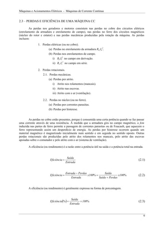 Máquinas e Acionamentos Elétricos - Máquinas de Corrente Contínua
2.3 – PERDAS E EFICIÊNCIA DE UMA MÁQUINA CC
As perdas nos geradores e motores consistem nas perdas no cobre dos circuitos elétricos
(enrolamento da armadura e enrolamento de campo), nas perdas no ferro dos circuitos magnéticos
(núcleo do rotor e estator) e nas perdas mecânicas produzidas pela rotação da máquina. As perdas
incluem:
1. Perdas elétricas (ou no cobre).
(a) Perdas no enrolamento da armadura Ra.Ia
2
.
(b) Perdas nos enrolamentos de campo.
i) Rf.If
2
no campo em derivação.
ii) Rs.Is
2
no campo em série.
2. Perdas rotacionais.
2.1. Perdas mecânicas.
(a) Perdas por atrito.
i) Atrito nos rolamentos (mancais).
ii) Atrito nas escovas.
iii) Atrito com o ar (ventilação).
2.2. Perdas no núcleo (ou no ferro).
(a) Perdas por correntes parasitas.
(b) Perdas por histerese.
As perdas no cobre estão presentes, porque é consumida uma certa potência quando se faz passar
uma corrente através de uma resistência. À medida que a armadura gira no campo magnético, a fem
induzida nas partes de ferro permite a passagem de correntes parasitas ou de Foucault, que aquecem o
ferro representando assim um desperdício de energia. As perdas por histerese ocorrem quando um
material magnético é magnetizado inicialmente num sentido e em seguida no sentido oposto. Outras
perdas rotacionais são produzidas pelo atrito dos rolamentos nos mancais, pelo atrito das escovas
apoiadas sobre o comutador e pelo atrito com o ar (sistema de ventilação).
A eficiência (ou rendimento) é a razão entre a potência útil na saída e a potência total na entrada.
Entrada
Saída
Eficiência = (2.1)
%
% 100
x
Perdas
Saída
Saída
100
x
Entrada
Perdas
Entrada
Eficiência
+
=
−
= (2.2)
A eficiência (ou rendimento) é geralmente expressa na forma de porcentagem.
( ) %
% 100
Entrada
Saída
Eficiência ×
= (2.3)
9
 