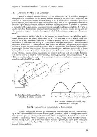 Máquinas e Acionamentos Elétricos - Geradores de Corrente Contínua
3.1.1 – Retificação por Meio de um Comutador
A fim de se converter a tensão alternada (CA) em unidirecional (CC), é necessário empregar-se
um dispositivo de chaveamento mecânico, que é acionado pela rotação mecânica do eixo da máquina. Tal
dispositivo é o comutador elementar mostrado na Fig. 3-2(a). Consiste de dois segmentos, apoiados no
eixo da armadura, mas dela isolados, bem como isolados um do outro. Cada segmento do comutador do
condutor é ligado, respectivamente, a um lado da bobina. Desde que os lados da bobina e os segmentos
do comutador estão mecanicamente ligados ao mesmo eixo, a ação mecânica da rotação é a de reverter as
ligações e a bobina da armadura a um circuito externo estacionário, no mesmo instante em que se inverte
a fem induzida no respectivo condutor (isto é, quando o lado da bobina se desloca para um pólo de nome
oposto).
Como mostram as Figs. 3-1 e 3-2, a fem induzida em um condutor ab é de polaridade positiva
para os primeiros 180º de rotação (posições de 0 a 4), e de polaridade negativa para os outros 180º
(posições de 4 a 0), usando-se o método da Regra de Fleming da Mão Direita (gerador) para a
determinação da polaridade. Mas, na Fig. 3-2, o condutor ab está ligado ao segmento 1 do comutador e o
condutor cd ao segmento 2. Para os primeiros 180º de rotação, portanto, a fem positiva produzida pelo
condutor ab é ligada à escova estacionária positiva. Para os seguintes 180º de movimento, a fem negativa
produzida pelo condutor ab está ligada à escova estacionária negativa. O mesmo efeito ocorre na ordem
inversa para o condutor cd. Assim, a ação do comutador é de inverter simultaneamente as ligações ao
circuito externo no mesmo instante em que se inverte o sentido da fem em cada um dos lados da bobina.
Cada escova, positiva ou negativa, respectivamente, é mantida, pois, sempre na mesma polaridade. A Fig.
3-2(b) mostra a forma de onda da fem (e da corrente) produzida como resultado do processo acima para
um ciclo completo (ou 360º) de rotação.
(a) Posições instantâneas da bobina para
velocidade de rotação constante.
(b) A fem nas escovas e corrente de carga
produzida pela comutação.
Fig. 3-2 : Gerador bipolar com comutador de dois segmentos.
A corrente unidirecional pulsante, que tem um valor zero duas vezes por ciclo, como mostra a
Fig. 3-2(b), é dificilmente utilizável como alimentação CC comercial. A fem de saída pode ser tornada
menos pulsativa pelo uso de um grande número de bobinas ou segmentos do comutador. O efeito de
aumentar-se o número de bobinas e segmentos é mostrado na Fig. 3-3(a) e a forma de onda resultante é
mostrada na Fig. 3-3(b). Com apenas duas escovas e quatro segmentos, há agora quatro comutações
mostradas como a, b, c e d na Fig. 3-3(b), num ciclo de rotação completo (tempo de t a t’). Logo, a fem
resultante é menos pulsante.
11
 