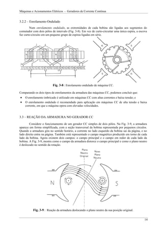 Máquinas e Acionamentos Elétricos - Geradores de Corrente Contínua
3.2.2 – Enrolamento Ondulado
Num enrolamento ondulado, as extremidades de cada bobina são ligadas aos segmentos do
comutador com dois pólos de intervalo (Fig. 3-8). Em vez de curto-circuitar uma única espira, a escova
faz curto-circuito em um pequeno grupo de espiras ligadas em série.
Fig. 3-8 : Enrolamento ondulado de máquina CC.
Comparando os dois tipos de enrolamentos da armadura das máquinas CC, podemos concluir que:
• O enrolamento imbricado é utilizado em máquinas CC com altas correntes e baixa tensão; e
• O enrolamento ondulado é recomendado para aplicação em máquinas CC de alta tensão e baixa
corrente, em que a máquina opera com elevadas velocidades.
3.3 – REAÇÃO DA ARMADURA NO GERADOR CC
Considere o funcionamento de um gerador CC simples de dois pólos. Na Fig. 3-9, a armadura
aparece em forma simplificada, com a seção transversal da bobina representada por pequenos círculos.
Quando a armadura gira no sentido horário, a corrente no lado esquerdo da bobina sai da página, e no
lado direito entra na página. Também está representado o campo magnético produzido em torno de cada
lado da bobina. Agora existem dois campos: o campo principal e o campo em redor de cada lado da
bobina. A Fig. 3-9, mostra como o campo da armadura distorce o campo principal e como o plano neutro
é deslocado no sentido da rotação.
Fig. 3-9 : Reação da armadura deslocando o plano neutro da sua posição original.
14
 